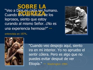 “ Veo a Dios en cada ser humano. Cuando lavo las heridas de los leprosos, siento que estoy curando al mismo Se ñor. ¿No es una experiencia hermosa?”   --  entrevista en 1974 . SOBRE LA POBREZA “ Cuando veo despojo aqu í, siento ira en mi interior. Yo no apruebo el sentir cólera. Pero es algo que no puedes evitar despué de ver Etiopía ."   --   Washington 1984.   