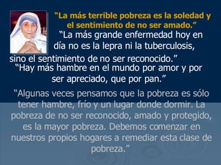 “ La m ás terrible pobreza es la soledad y el sentimiento de no ser amado .”     “ La m ás grande enfermedad hoy en  día no es la lepra ni la tuberculosis, sino  el sentimiento de no ser reconocido.”   “ Hay m ás hambre en el mundo por amor y por ser apreciado, que por pan .” “ Algunas veces pensamos que la pobreza es s ólo tener hambre, frío y un lugar donde dormir.  La pobreza de no ser reconocido, amado y protegido, es la mayor pobreza. Debemos comenzar en nuestros propios hogares a remediar esta clase de pobreza.”  