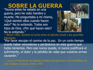 SOBRE LA GUERRA “ Nunca antes he estado en una guerra, pero he visto hambre y muerte. Me preguntaba a m í misma, ‘¿Qué sienten ellos cuando hacen esto?’  No lo entiendo. Todos son hijos de Dios.  ¿Por qué hacen esto? No lo entiendo.” “ Por favor escojan el camino de la paz.  En un corto tiempo puede haber vencedores y perdedores en esta guerra que todos tememos. Pero eso nunca puede, ni nunca justificar á el sufrimiento, el dolor y la pérdida  de vidas que vuestras armas causar án ."  -- Carta al Presidente de Estados Unidos George Bush y al Presidente de Irak Saddam Hussein, Enero 1991.  -- Beirut 1982, durante la lucha entre el ej ército israelí y las guerrillas  Palestinas. 