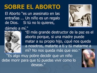 SOBRE EL ABORTO El Aborto “es un asesinato en las entra ñas  ... Un ni ño es un regalo de Dios.  Si tú no lo quieres, dámelo a mí ."   “ El m ás grande destructor de la paz es el aborto porque, si una madre puede matar a su propio hijo, ¿qué nos queda a nosotros , matarte a ti y t ú matarme a mí? No nos queda más que eso .”   “ Es algo muy pobre decidir que un ni ño debe morir para que tú puedas vivir como lo deseas .”   