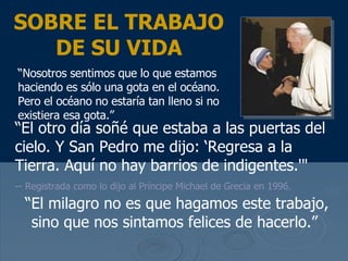 “ El otro d ía soñé que estaba a las puertas del cielo. Y San Pedro me dijo: ‘Regresa a la Tierra. Aquí no hay barrios de indigentes .'"   -- Registrada como lo dijo al Pr íncipe  Michael de Grecia en 1996.  SOBRE EL TRABAJO DE SU VIDA “ Nosotros sentimos que lo que estamos haciendo es s ólo una gota en el océano. Pero el océano no estaría tan lleno si no existiera esa gota .” “ El milagro no es que hagamos este trabajo, sino que nos sintamos felices de hacerlo.”  