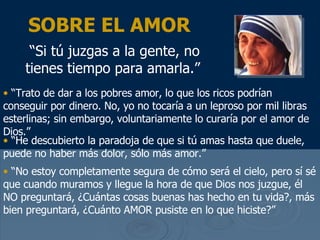 SOBRE EL AMOR “ Si t ú juzgas a la gente, no tienes tiempo para amarla .”   “ Trato de dar a los pobres amor, lo que los ricos podr ían conseguir por dinero. No, yo no tocaría  a un leproso por mil libras esterlinas; sin embargo, voluntariamente lo curar ía por el amor de Dios .”  “ He descubierto la paradoja de que si t ú amas hasta que duele, puede no haber más dolor, sólo más amor .” “ No estoy completamente segura de c ómo será el cielo, pero sí sé que cuando muramos y llegue la hora de que Dios nos juzgue, él  NO preguntar á, ¿Cuántas cosas buenas has hecho en tu vida?, más bien preguntará, ¿Cuánto AMOR pusiste en lo que hiciste ?” 
