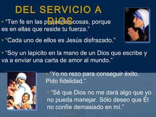 • “Ten fe en las pequeñas cosas, porque
es en ellas que reside tu fuerza.”
• “Cada uno de ellos es Jesús disfrazado.”
• “Soy un lapicito en la mano de un Dios que escribe y
va a enviar una carta de amor al mundo.”
• “Yo no rezo para conseguir éxito.
Pido fidelidad.”
• “Sé que Dios no me dará algo que yo
no pueda manejar. Sólo deseo que Él
no confíe demasiado en mí.”
DEL SERVICIO A
DIOS
 
