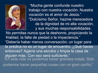 “En esta vida no podemos hacer grandes cosas. Sólo
podemos hacer pequeñas cosas con un gran cariño.”
“Mucha gente confunde nuestro
trabajo con nuestra vocación. Nuestra
vocación es el amor de Jesús.”
“Dulcísimo Señor, hazme merecedora
de la dignidad de mi alta vocación,
y sus muchas responsabilidades.
No permitas nunca que la deshonre, propiciando la
frialdad, la falta de piedad o la impaciencia.”
“Debería haber menos conversación; un lugar para
la prédica no es un lugar de encuentro. ¿Qué haces
entonces? Agarra una escoba y limpia la casa de
alguien más. Con eso será suficiente.”
 
