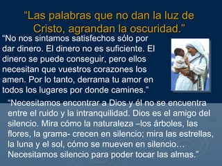 “No nos sintamos satisfechos sólo por
dar dinero. El dinero no es suficiente. El
dinero se puede conseguir, pero ellos
necesitan que vuestros corazones los
amen. Por lo tanto, derrama tu amor en
todos los lugares por donde camines.”
“Necesitamos encontrar a Dios y él no se encuentra
entre el ruido y la intranquilidad. Dios es el amigo del
silencio. Mira cómo la naturaleza –los árboles, las
flores, la grama- crecen en silencio; mira las estrellas,
la luna y el sol, cómo se mueven en silencio…
Necesitamos silencio para poder tocar las almas.”
““Las palabras que no dan la luz deLas palabras que no dan la luz de
Cristo, agrandan la oscuridad.”Cristo, agrandan la oscuridad.”
 
