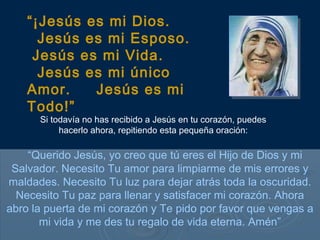 Si todavía no has recibido a Jesús en tu corazón, puedes
hacerlo ahora, repitiendo esta pequeña oración:
“Querido Jesús, yo creo que tú eres el Hijo de Dios y mi
Salvador. Necesito Tu amor para limpiarme de mis errores y
maldades. Necesito Tu luz para dejar atrás toda la oscuridad.
Necesito Tu paz para llenar y satisfacer mi corazón. Ahora
abro la puerta de mi corazón y Te pido por favor que vengas a
mi vida y me des tu regalo de vida eterna. Amén”
“¡Jesús es mi Dios.
Jesús es mi Esposo.
Jesús es mi Vida.
Jesús es mi único
Amor. Jesús es mi
Todo!”
 