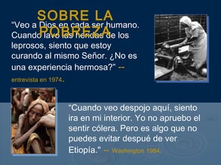 “Veo a Dios en cada ser humano.
Cuando lavo las heridas de los
leprosos, siento que estoy
curando al mismo Señor. ¿No es
una experiencia hermosa?” --
entrevista en 1974.
SOBRE LA
POBREZA
“Cuando veo despojo aquí, siento
ira en mi interior. Yo no apruebo el
sentir cólera. Pero es algo que no
puedes evitar despué de ver
Etiopía." -- Washington 1984.
 
