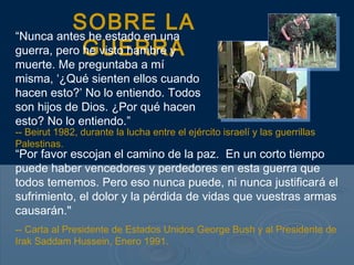 SOBRE LA
GUERRA
“Nunca antes he estado en una
guerra, pero he visto hambre y
muerte. Me preguntaba a mí
misma, ‘¿Qué sienten ellos cuando
hacen esto?’ No lo entiendo. Todos
son hijos de Dios. ¿Por qué hacen
esto? No lo entiendo.”
“Por favor escojan el camino de la paz. En un corto tiempo
puede haber vencedores y perdedores en esta guerra que
todos tememos. Pero eso nunca puede, ni nunca justificará el
sufrimiento, el dolor y la pérdida de vidas que vuestras armas
causarán."
-- Carta al Presidente de Estados Unidos George Bush y al Presidente de
Irak Saddam Hussein, Enero 1991.
-- Beirut 1982, durante la lucha entre el ejército israelí y las guerrillas
Palestinas.
 