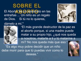 SOBRE EL
ABORTOEl Aborto “es un asesinato en las
entrañas ... Un niño es un regalo
de Dios. Si tú no lo quieres,
dámelo a mí."
“El más grande destructor de la paz es
el aborto porque, si una madre puede
matar a su propio hijo, ¿qué nos queda
a nosotros, matarte a ti y tú matarme a
mí? No nos queda más que eso.”
“Es algo muy pobre decidir que un niño
debe morir para que tú puedas vivir como lo
deseas.”
 