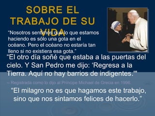 “El otro día soñé que estaba a las puertas del
cielo. Y San Pedro me dijo: ‘Regresa a la
Tierra. Aquí no hay barrios de indigentes.'"
-- Registrada como lo dijo al Príncipe Michael de Grecia en 1996.
SOBRE EL
TRABAJO DE SU
VIDA“Nosotros sentimos que lo que estamos
haciendo es sólo una gota en el
océano. Pero el océano no estaría tan
lleno si no existiera esa gota.”
“El milagro no es que hagamos este trabajo,
sino que nos sintamos felices de hacerlo.”
 