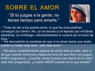 SOBRE EL AMOR
“Si tú juzgas a la gente, no
tienes tiempo para amarla.”
• “Trato de dar a los pobres amor, lo que los ricos podrían
conseguir por dinero. No, yo no tocaría a un leproso por mil libras
esterlinas; sin embargo, voluntariamente lo curaría por el amor de
Dios.”
• “He descubierto la paradoja de que si tú amas hasta que duele,
puede no haber más dolor, sólo más amor.”
• “No estoy completamente segura de cómo será el cielo, pero sí
sé que cuando muramos y llegue la hora de que Dios nos juzgue,
él NO preguntará, ¿Cuántas cosas buenas has hecho en tu vida?,
más bien preguntará, ¿Cuánto AMOR pusiste en lo que hiciste?”
 