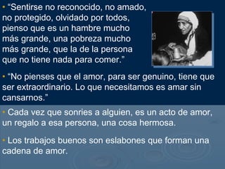 • “Sentirse no reconocido, no amado,
no protegido, olvidado por todos,
pienso que es un hambre mucho
más grande, una pobreza mucho
más grande, que la de la persona
que no tiene nada para comer.”
• “No pienses que el amor, para ser genuino, tiene que
ser extraordinario. Lo que necesitamos es amar sin
cansarnos.”
• Cada vez que sonries a alguien, es un acto de amor,
un regalo a esa persona, una cosa hermosa.
• Los trabajos buenos son eslabones que forman una
cadena de amor.
 