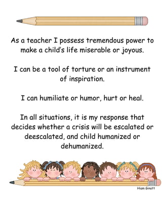As a teacher I possess tremendous power to
   make a child’s life miserable or joyous.

I can be a tool of torture or an instrument
               of inspiration.

   I can humiliate or humor, hurt or heal.

  In all situations, it is my response that
decides whether a crisis will be escalated or
    deescalated, and child humanized or
                dehumanized.




                                       Hiam Ginott
 