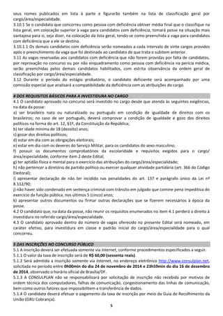 5
seus nomes publicados em lista à parte e figurarão também na lista de classificação geral por
cargo/área/especialidade.
3.10.1 Se o candidato que concorreu como pessoa com deficiência obtiver média final que o classifique na
lista geral, em colocação superior à vaga para candidatos com deficiência, tomará posse na situação mais
vantajosa para si, seja dizer, na colocação da lista geral, tendo-se como preenchida a vaga para candidatos
com deficiência que a ele se destina.
3.10.1.1 Os demais candidatos com deficiência serão nomeados a cada intervalo de vinte cargos providos
após o preenchimento da vaga que foi destinada ao candidato de que trata o subitem anterior.
3.11 As vagas reservadas aos candidatos com deficiência que não forem providas por falta de candidatos,
por reprovação no concurso ou por não enquadramento como pessoa com deficiência na perícia médica,
serão preenchidas pelos demais candidatos habilitados, com estrita observância da ordem geral de
classificação por cargo/área/especialidade.
3.12 Durante o período do estágio probatório, o candidato deficiente será acompanhado por uma
comissão especial que analisará a compatibilidade da deficiência com as atribuições do cargo.
4 DOS REQUISITOS BÁSICOS PARA A INVESTIDURA NO CARGO
4.1 O candidato aprovado no concurso será investido no cargo desde que atenda às seguintes exigências,
na data da posse:
a) ser brasileiro nato ou naturalizado ou português em condição de igualdade de direitos com os
brasileiros; no caso de ser português, deverá comprovar a condição de igualdade e gozo dos direitos
políticos na forma do art. 12, §1º, da Constituição da República;
b) ter idade mínima de 18 (dezoito) anos;
c) gozar dos direitos políticos;
d) estar em dia com as obrigações eleitorais;
e) estar em dia com os deveres do Serviço Militar, para os candidatos do sexo masculino;
f) possuir os documentos comprobatórios da escolaridade e requisitos exigidos para o cargo/
área/especialidade, conforme item 2 deste Edital;
g) ter aptidão física e mental para o exercício das atribuições do cargo/área/especialidade;
h) não pertencer a diretório de partido político ou exercer qualquer atividade partidária (art. 366 do Código
Eleitoral);
i) apresentar declaração de não ter incidido nas penalidades do art. 137 e parágrafo único da Lei nº
8.112/90;
j) não haver sido condenado em sentença criminal com trânsito em julgado que comine pena impeditiva do
exercício da função pública, nos últimos 5 (cinco) anos;
k) apresentar outros documentos ou firmar outras declarações que se fizerem necessários à época da
posse.
4.2 O candidato que, na data da posse, não reunir os requisitos enumerados no item 4.1 perderá o direito à
investidura no referido cargo/área/especialidade.
4.3 O candidato aprovado dentro do número de vagas oferecido no presente Edital será nomeado, em
caráter efetivo, para investidura em classe e padrão inicial do cargo/área/especialidade para o qual
concorreu.
5 DAS INSCRIÇÕES NO CONCURSO PÚBLICO
5.1 A inscrição deverá ser efetuada somente via Internet, conforme procedimentos especificados a seguir.
5.1.1 O valor da taxa de inscrição será de R$ 60,00 (sessenta reais).
5.1.2 Será admitida a inscrição somente via Internet, no endereço eletrônico http://www.consulplan.net,
solicitada no período entre 0h00min do dia 24 de novembro de 2014 e 23h59min do dia 16 de dezembro
de 2014, observado o horário oficial de Brasília/DF.
5.1.3 A CONSULPLAN não se responsabilizará por solicitação de inscrição não recebida por motivos de
ordem técnica dos computadores, falhas de comunicação, congestionamento das linhas de comunicação,
bem como outros fatores que impossibilitem a transferência de dados.
5.1.4 O candidato deverá efetuar o pagamento da taxa de inscrição por meio da Guia de Recolhimento da
União (GRU Cobrança).
 