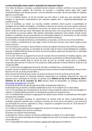 7
5.4 DAS DISPOSIÇÕES GERAIS SOBRE A INSCRIÇÃO NO CONCURSO PÚBLICO
5.4.1 Antes de efetuar a inscrição, o candidato deverá conhecer o Edital e certificar-se de que preenche
todos os requisitos exigidos. No momento da inscrição, o candidato deverá optar pelo cargo/
área/especialidade a que deseja concorrer. Uma vez efetivada a inscrição, não será permitida, em hipótese
alguma, a sua alteração.
5.4.1.1 O candidato declara, no ato da inscrição, que tem ciência e aceita que, caso aprovado, deverá
entregar os documentos comprobatórios dos requisitos exigidos para o cargo/área/especialidade por
ocasião da posse.
5.4.1.2 O candidato, ao realizar sua inscrição, também manifesta ciência quanto à possibilidade de
divulgação de seus dados em listagens e resultados no decorrer do certame, tais como aqueles relativos à
data de nascimento, notas e desempenho nas provas, ser pessoa com deficiência (se for o caso), entre
outros, tendo em vista que essas informações são essenciais para o fiel cumprimento da publicidade dos
atos atinentes ao concurso público. Não caberão reclamações posteriores neste sentido, ficando cientes
também os candidatos de que possivelmente tais informações poderão ser encontradas na rede mundial
de computadores através dos mecanismos de busca atualmente existentes.
5.4.2 É vedada a inscrição condicional, a extemporânea, a via postal, a via fax ou a via correio eletrônico.
5.4.3 É vedada a transferência do valor pago a título de taxa para terceiros, para outros cargos ou para
outros concursos.
5.4.4 Para efetuar a inscrição, é imprescindível o número de Cadastro de Pessoa Física (CPF) do candidato.
5.4.5 As informações prestadas na solicitação de inscrição serão de inteira responsabilidade do candidato,
dispondo a CONSULPLAN do direito de excluir do concurso público aquele que não preencher a solicitação
de forma completa e correta.
5.4.6 O valor referente ao pagamento da taxa de inscrição não será devolvido em hipótese alguma, salvo
em caso de anulação do certame ou do seu cancelamento por conveniência da Administração Pública.
5.4.7 Não haverá isenção total ou parcial do valor da taxa de inscrição, exceto para os candidatos
amparados pelo Decreto nº 6.593, de 2 de outubro de 2008, publicado no Diário Oficial da União de 3 de
outubro de 2008.
5.4.7.1 Estará isento do pagamento da taxa de inscrição o candidato que, cumulativamente:
a) estiver inscrito no Cadastro Único para Programas Sociais do Governo Federal (CadÚnico), de que trata o
Decreto nº 6.135, de 26 de junho de 2007; e,
b) for membro de família de baixa renda, nos termos do Decreto nº 6.135, de 26 de junho de 2007.
5.4.7.2 A isenção deverá ser solicitada mediante requerimento do candidato, disponível por meio do
aplicativo para a solicitação de inscrição, no período entre 0h00min do dia 24 de novembro de 2014 e
23h59min do dia 28 de novembro de 2014 (horário oficial de Brasília/DF), no endereço eletrônico
http://www.consulplan.net, contendo:
a) indicação do Número de Identificação Social (NIS), atribuído pelo CadÚnico; e,
b) declaração de que atende à condição estabelecida na letra “b” do subitem 5.4.7.1 deste Edital.
5.4.7.2.1 Os candidatos que não dispuserem de acesso à Internet poderão utilizar-se do local divulgado no
subitem 5.1.9 deste Edital para efetuar a solicitação de inscrição com isenção de taxa.
5.4.7.3 A CONSULPLAN consultará o órgão gestor do CadÚnico para verificar a veracidade das informações
prestadas pelo candidato.
5.4.7.4 As informações prestadas no requerimento de isenção serão de inteira responsabilidade do
candidato, podendo responder este, a qualquer momento, por crime contra a fé pública, o que acarretará
sua eliminação do concurso, aplicando-se, ainda, o disposto no parágrafo único do art. 10 do Decreto nº
83.936, de 6 de setembro de 1979.
5.4.7.5 Não será concedida isenção de pagamento de taxa de inscrição ao candidato que:
a) omitir informações e/ou torná-las inverídicas;
b) fraudar e/ou falsificar documentação;
c) não observar a forma, o prazo e os horários estabelecidos no subitem 5.4.7.2 deste Edital.
5.4.7.6 Não será aceita solicitação de isenção de pagamento de valor de inscrição via postal, via fax ou via
correio eletrônico.
5.4.7.7 Cada pedido de isenção será analisado e julgado pelo órgão gestor do CadÚnico.
 