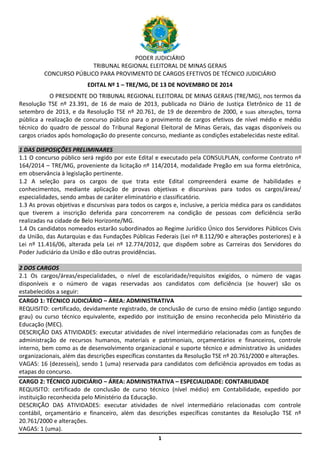 1
PODER JUDICIÁRIO
TRIBUNAL REGIONAL ELEITORAL DE MINAS GERAIS
CONCURSO PÚBLICO PARA PROVIMENTO DE CARGOS EFETIVOS DE TÉCNICO JUDICIÁRIO
EDITAL Nº 1 – TRE/MG, DE 13 DE NOVEMBRO DE 2014
O PRESIDENTE DO TRIBUNAL REGIONAL ELEITORAL DE MINAS GERAIS (TRE/MG), nos termos da
Resolução TSE nº 23.391, de 16 de maio de 2013, publicada no Diário de Justiça Eletrônico de 11 de
setembro de 2013, e da Resolução TSE nº 20.761, de 19 de dezembro de 2000, e suas alterações, torna
pública a realização de concurso público para o provimento de cargos efetivos de nível médio e médio
técnico do quadro de pessoal do Tribunal Regional Eleitoral de Minas Gerais, das vagas disponíveis ou
cargos criados após homologação do presente concurso, mediante as condições estabelecidas neste edital.
1 DAS DISPOSIÇÕES PRELIMINARES
1.1 O concurso público será regido por este Edital e executado pela CONSULPLAN, conforme Contrato nº
164/2014 – TRE/MG, proveniente da licitação nº 114/2014, modalidade Pregão em sua forma eletrônica,
em observância à legislação pertinente.
1.2 A seleção para os cargos de que trata este Edital compreenderá exame de habilidades e
conhecimentos, mediante aplicação de provas objetivas e discursivas para todos os cargos/áreas/
especialidades, sendo ambas de caráter eliminatório e classificatório.
1.3 As provas objetivas e discursivas para todos os cargos e, inclusive, a perícia médica para os candidatos
que tiverem a inscrição deferida para concorrerem na condição de pessoas com deficiência serão
realizadas na cidade de Belo Horizonte/MG.
1.4 Os candidatos nomeados estarão subordinados ao Regime Jurídico Único dos Servidores Públicos Civis
da União, das Autarquias e das Fundações Públicas Federais (Lei nº 8.112/90 e alterações posteriores) e à
Lei nº 11.416/06, alterada pela Lei nº 12.774/2012, que dispõem sobre as Carreiras dos Servidores do
Poder Judiciário da União e dão outras providências.
2 DOS CARGOS
2.1 Os cargos/áreas/especialidades, o nível de escolaridade/requisitos exigidos, o número de vagas
disponíveis e o número de vagas reservadas aos candidatos com deficiência (se houver) são os
estabelecidos a seguir:
CARGO 1: TÉCNICO JUDICIÁRIO – ÁREA: ADMINISTRATIVA
REQUISITO: certificado, devidamente registrado, de conclusão de curso de ensino médio (antigo segundo
grau) ou curso técnico equivalente, expedido por instituição de ensino reconhecida pelo Ministério da
Educação (MEC).
DESCRIÇÃO DAS ATIVIDADES: executar atividades de nível intermediário relacionadas com as funções de
administração de recursos humanos, materiais e patrimoniais, orçamentários e financeiros, controle
interno, bem como as de desenvolvimento organizacional e suporte técnico e administrativo às unidades
organizacionais, além das descrições específicas constantes da Resolução TSE nº 20.761/2000 e alterações.
VAGAS: 16 (dezesseis), sendo 1 (uma) reservada para candidatos com deficiência aprovados em todas as
etapas do concurso.
CARGO 2: TÉCNICO JUDICIÁRIO – ÁREA: ADMINISTRATIVA – ESPECIALIDADE: CONTABILIDADE
REQUISITO: certificado de conclusão de curso técnico (nível médio) em Contabilidade, expedido por
instituição reconhecida pelo Ministério da Educação.
DESCRIÇÃO DAS ATIVIDADES: executar atividades de nível intermediário relacionadas com controle
contábil, orçamentário e financeiro, além das descrições específicas constantes da Resolução TSE nº
20.761/2000 e alterações.
VAGAS: 1 (uma).
 