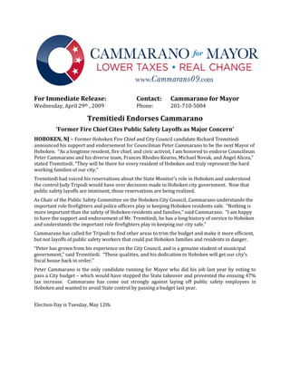Wednesday, April 29th , 2009                  Phone:          201-710-5004
For Immediate Release:                        Contact:        Cammarano for Mayor


                        Tremitiedi Endorses Cammarano

HOBOKEN, NJ – Former Hoboken Fire Chief and City Council candidate Richard Tremitiedi
         ‘Former Fire Chief Cites Public Safety Layoffs as Major Concern’

announced his support and endorsement for Councilman Peter Cammarano to be the next Mayor of
Hoboken. “As a longtime resident, fire chief, and civic activist, I am honored to endorse Councilman
Peter Cammarano and his diverse team, Frances Rhodes-Kearns, Michael Novak, and Angel Alicea,”
stated Tremitiedi. “They will be there for every resident of Hoboken and truly represent the hard
working families of our city.”
Tremitiedi had voiced his reservations about the State Monitor’s role in Hoboken and understood
the control Judy Tripodi would have over decisions made in Hoboken city government. Now that
public safety layoffs are imminent, those reservations are being realized.
As Chair of the Public Safety Committee on the Hoboken City Council, Cammarano understands the
important role firefighters and police officers play in keeping Hoboken residents safe. “Nothing is
more important than the safety of Hoboken residents and families,” said Cammarano. “I am happy
to have the support and endorsement of Mr. Tremitiedi, he has a long history of service to Hoboken
and understands the important role firefighters play in keeping our city safe.”
Cammarano has called for Tripodi to find other areas to trim the budget and make it more efficient,
but not layoffs of public safety workers that could put Hoboken families and residents in danger.
“Peter has grown from his experience on the City Council, and is a genuine student of municipal
government,” said Tremitiedi. “These qualities, and his dedication to Hoboken will get our city’s
fiscal house back in order.”
Peter Cammarano is the only candidate running for Mayor who did his job last year by voting to
pass a City budget – which would have stopped the State takeover and prevented the ensuing 47%
tax increase. Cammarano has come out strongly against laying off public safety employees in
Hoboken and wanted to avoid State control by passing a budget last year.


Election Day is Tuesday, May 12th.
 