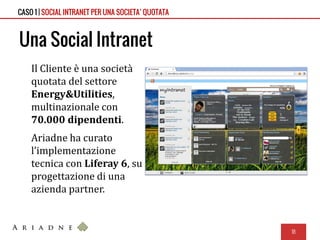 Una Social Intranet
Il Cliente è una società
quotata del settore
Energy&Utilities,
multinazionale con
70.000 dipendenti.
Ariadne ha curato
l’implementazione
tecnica con Liferay 6, su
progettazione di una
azienda partner.
18
CASO 1 | SOCIAL INTRANET PER UNA SOCIETA’ QUOTATA
 