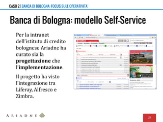 Banca di Bologna: modello Self-Service
Per la intranet
dell’istituto di credito
bolognese Ariadne ha
curato sia la
progettazione che
l’implementazione.
Il progetto ha visto
l’integrazione tra
Liferay, Alfresco e
Zimbra.
22
CASO 2 | BANCA DI BOLOGNA: FOCUS SULL’OPERATIVITA’
 