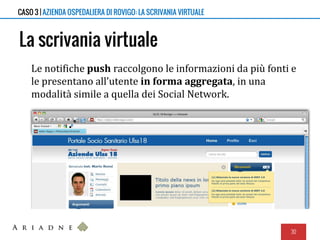 La scrivania virtuale
Le notifiche push raccolgono le informazioni da più fonti e
le presentano all’utente in forma aggregata, in una
modalità simile a quella dei Social Network.
30
CASO 3 | AZIENDA OSPEDALIERA DI ROVIGO: LA SCRIVANIA VIRTUALE
 