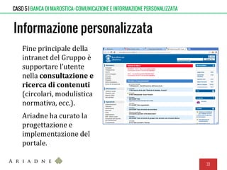 Informazione personalizzata
Fine principale della
intranet del Gruppo è
supportare l’utente
nella consultazione e
ricerca di contenuti
(circolari, modulistica
normativa, ecc.).
Ariadne ha curato la
progettazione e
implementazione del
portale.
33
CASO 5 | BANCA DI MAROSTICA: COMUNICAZIONE E INFORMAZIONE PERSONALIZZATA
 