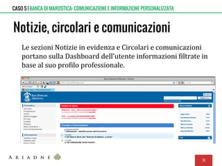 Notizie, circolari e comunicazioni
Le sezioni Notizie in evidenza e Circolari e comunicazioni
portano sulla Dashboard dell’utente informazioni filtrate in
base al suo profilo professionale.
34
CASO 5 | BANCA DI MAROSTICA: COMUNICAZIONE E INFORMAZIONE PERSONALIZZATA
 