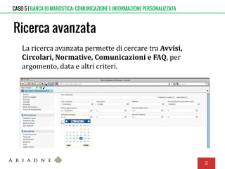 Ricerca avanzata
La ricerca avanzata permette di cercare tra Avvisi,
Circolari, Normative, Comunicazioni e FAQ, per
argomento, data e altri criteri.
35
CASO 5 | BANCA DI MAROSTICA: COMUNICAZIONE E INFORMAZIONE PERSONALIZZATA
 