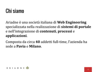 Chi siamo
Ariadne è una società italiana di Web Engineering
specializzata nella realizzazione di sistemi di portale
e nell’integrazione di contenuti, processi e
applicazioni.
Composta da circa 40 addetti full-time, l’azienda ha
sede a Pavia e Milano.
4
 