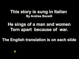 This story is sung in Italian  By Andrea Bocelli He sings of a man and women Torn apart  because of  war. The English translation is on each slide 