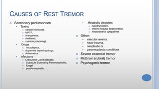 CAUSES OF REST TREMOR
 Secondary parkinsonism
 Toxins
 carbon monoxide,
 MPTP,
 manganese,
 methanol,
 cyanide poisoning)
 Drugs
 neuroleptics,
 dopamine depleting drugs,
 Antiemetics
 Infections
 Creutzfeldt-Jakob disease,
 Subacute Sclerosing Panencephalitis,
 fungal
 post-encephalitic
 Metabolic disorders
 hypothyroidism,
 chronic hepatic degeneration,
 mitochondrial cytopathies
 Other:
 vascular events,
 head trauma,
 neoplastic or
 paraneoplastic conditions
 Severe essential tremor
 Midbrain (rubral) tremor
 Psychogenic tremor
 