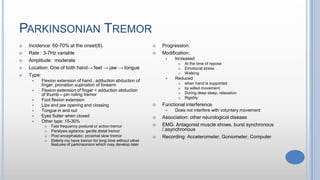 PARKINSONIAN TREMOR
 Incidence: 60-70% at the onset(8).
 Rate : 3-7Hz variable
 Amplitude: moderate
 Location: One of both hand→ feet → jaw → tongue
 Type:
 Flexion extension of hand , adduction abduction of
finger, pronation supination of forearm
 Flexion extension of finger + adduction abduction
of thumb – pin rolling tremor
 Foot flexion extension
 Lips and jaw opening and clossing
 Tongue in and out
 Eyes flutter when closed
 Other type: 15-30%
 Fast frequency postural or action tremor
 Paralysis agitance: gentle distal tremor
 Post encephalatic: proximal slow tremor
 Elderly my have tremor for long time without other
features of parkinsonism which may develop later
 Progression:
 Modification:
 Increased
 At the time of repose
 Emotional stress
 Walking
 Reduced
 when hand is supported
 by willed movement
 During deep sleep, relaxation
 Rigidity
 Functional interference
 Does not interfere with voluntary movement
 Association: other neurological disease
 EMG: Antagonist muscle shows, burst synchronous
/ asynchronous
 Recording: Acceterometer, Goniometer, Computer
 