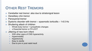 OTHER REST TREMORS
 Cerebellar rest tremor: also due to striatonigral lesion
 Hereditary chin tremor
 Paroxysmal tremor
 Dystonic disorder with tremor – spasmodic torticollis – 1-6.5 Hz
 Shuttering attack of children
 Whole body tremor + sympathetic changes
 ± Essential tremor or FH of ET
 Jittering of new born infent
 With other signs of CNS hyperactivity
 Hypermobility
 Hypertonicity
 Easy to startle
 Due to pre or post natal insult
 