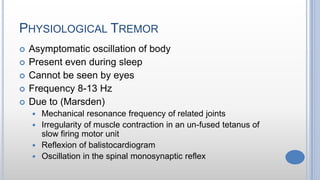 PHYSIOLOGICAL TREMOR
 Asymptomatic oscillation of body
 Present even during sleep
 Cannot be seen by eyes
 Frequency 8-13 Hz
 Due to (Marsden)
 Mechanical resonance frequency of related joints
 Irregularity of muscle contraction in an un-fused tetanus of
slow firing motor unit
 Reflexion of balistocardiogram
 Oscillation in the spinal monosynaptic reflex
 