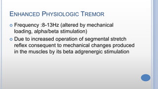 ENHANCED PHYSIOLOGIC TREMOR
 Frequency :8-13Hz (altered by mechanical
loading, alpha/beta stimulation)
 Due to increased operation of segmental stretch
reflex consequent to mechanical changes produced
in the muscles by its beta adgrenergic stimulation
 
