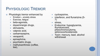 PHYSIOLOGIC TREMOR
 Physiologic tremor enhanced by
 Emotion – anxiety stress
 Exercise, fatigue
 beta-agonists,
 dopaminergic drugs,
 stimulants,
 valproic acid,
 carbamazepine,
 verapamil,
 epinephrine,
 psychiatric drugs,
 methylxanthines (coffee,
tea),
 cyclosporine,
 interferon, and flunarizine.(5-
7)
 stress,
 Endocrine: hypoglycemia,
thyrotoxicosis,
pheochromocytoma,
adrenocorticosteroids
 Toxin: mercury, lead, alcohol
withdrawal
 