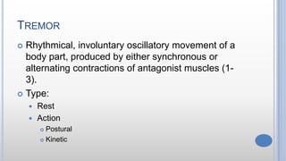 TREMOR
 Rhythmical, involuntary oscillatory movement of a
body part, produced by either synchronous or
alternating contractions of antagonist muscles (1-
3).
 Type:
 Rest
 Action
 Postural
 Kinetic
 