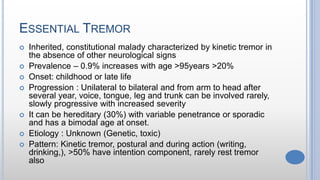 ESSENTIAL TREMOR
 Inherited, constitutional malady characterized by kinetic tremor in
the absence of other neurological signs
 Prevalence – 0.9% increases with age >95years >20%
 Onset: childhood or late life
 Progression : Unilateral to bilateral and from arm to head after
several year, voice, tongue, leg and trunk can be involved rarely,
slowly progressive with increased severity
 It can be hereditary (30%) with variable penetrance or sporadic
and has a bimodal age at onset.
 Etiology : Unknown (Genetic, toxic)
 Pattern: Kinetic tremor, postural and during action (writing,
drinking,), >50% have intention component, rarely rest tremor
also
 