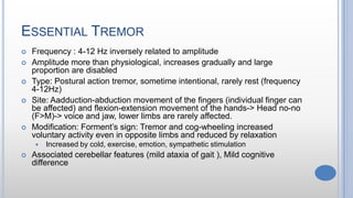 ESSENTIAL TREMOR
 Frequency : 4-12 Hz inversely related to amplitude
 Amplitude more than physiological, increases gradually and large
proportion are disabled
 Type: Postural action tremor, sometime intentional, rarely rest (frequency
4-12Hz)
 Site: Aadduction-abduction movement of the fingers (individual finger can
be affected) and flexion-extension movement of the hands-> Head no-no
(F>M)-> voice and jaw, lower limbs are rarely affected.
 Modification: Forment’s sign: Tremor and cog-wheeling increased
voluntary activity even in opposite limbs and reduced by relaxation
 Increased by cold, exercise, emotion, sympathetic stimulation
 Associated cerebellar features (mild ataxia of gait ), Mild cognitive
difference
 