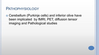 PATHOPHYSIOLOGY
 Cerebellum (Purkinje cells) and inferior olive have
been implicated by fMRI, PET, diffusion tensor
imaging and Pathological studies
 