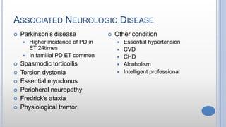 ASSOCIATED NEUROLOGIC DISEASE
 Parkinson’s disease
 Higher incidence of PD in
ET 24times
 In familial PD ET common
 Spasmodic torticollis
 Torsion dystonia
 Essential myoclonus
 Peripheral neuropathy
 Fredrick's ataxia
 Physiological tremor
 Other condition
 Essential hypertension
 CVD
 CHD
 Alcoholism
 Intelligent professional
 