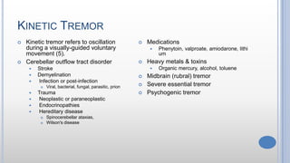 KINETIC TREMOR
 Kinetic tremor refers to oscillation
during a visually-guided voluntary
movement (5).
 Cerebellar outflow tract disorder
 Stroke
 Demyelination
 Infection or post-infection
 Viral, bacterial, fungal, parasitic, prion
 Trauma
 Neoplastic or paraneoplastic
 Endocrinopathies
 Hereditary disease
 Spinocerebellar ataxias,
 Wilson's disease
 Medications
 Phenytoin, valproate, amiodarone, lithi
um
 Heavy metals & toxins
 Organic mercury, alcohol, toluene
 Midbrain (rubral) tremor
 Severe essential tremor
 Psychogenic tremor
 
