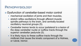 PATHOPHYSIOLOGY
 Dysfunction of cerebellar-based motor control
 mechanical oscillation of joints and their muscles,
 stretch reflex oscillations through afferent muscle
spindle pathways to the brain, and centrally-located
oscillatory neuronal groups (5).
 Cerebellar tremor tends to occur ipsilateral to a lesion of
the deep cerebellar nuclei or outflow tracts through the
superior cerebellar peduncle (5).
 It is likely injury to these outflow tracts through the
midbrain that cause the kinetic component of a Holmes,
or rubral, tremor.
 