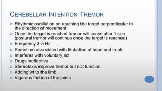 CEREBELLAR INTENTION TREMOR
 Rhythmic oscillation on reaching the target perpendicular to
the direction of movement
 Once the target is reached tremor will cease after 1 sec
(postural tremor will continue once the target is reached)
 Frequency 3-5 Hz
 Sometime associated with titubation of head and trunk
 Interferes with voluntary act
 Drugs ineffective
 Stereotaxis improve tremor but not function
 Adding wt to the limb
 Vigorous friction of the joints
 