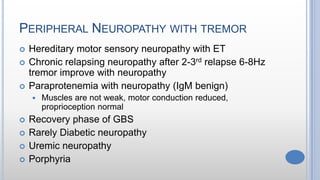 PERIPHERAL NEUROPATHY WITH TREMOR
 Hereditary motor sensory neuropathy with ET
 Chronic relapsing neuropathy after 2-3rd relapse 6-8Hz
tremor improve with neuropathy
 Paraprotenemia with neuropathy (IgM benign)
 Muscles are not weak, motor conduction reduced,
proprioception normal
 Recovery phase of GBS
 Rarely Diabetic neuropathy
 Uremic neuropathy
 Porphyria
 