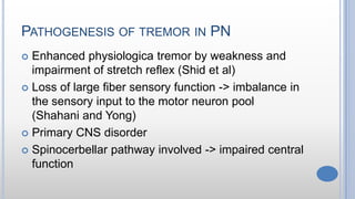 PATHOGENESIS OF TREMOR IN PN
 Enhanced physiologica tremor by weakness and
impairment of stretch reflex (Shid et al)
 Loss of large fiber sensory function -> imbalance in
the sensory input to the motor neuron pool
(Shahani and Yong)
 Primary CNS disorder
 Spinocerbellar pathway involved -> impaired central
function
 