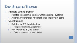 TASK SPECIFIC TREMOR
1. Primary writing tremor
 Related to essential tremor, writer’s cramp, dystonia
 Alcohol, Propranolol, Anticholinergic improve in some
2. Vocal tremor
1. Related to ET, family history
1. Respond to alcohol, propranolol
2. Not related to ET, no family
1. Does not respond to beta blocker
 