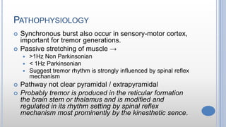 PATHOPHYSIOLOGY
 Synchronous burst also occur in sensory-motor cortex,
important for tremor generations.
 Passive stretching of muscle →
 >1Hz Non Parkinsonian
 < 1Hz Parkinsonian
 Suggest tremor rhythm is strongly influenced by spinal reflex
mechanism
 Pathway not clear pyramidal / extrapyramidal
 Probably tremor is produced in the reticular formation
the brain stem or thalamus and is modified and
regulated in its rhythm setting by spinal reflex
mechanism most prominently by the kinesthetic sence.
 