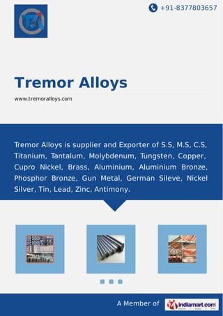 +91-8377803657
A Member of
Tremor Alloys
www.tremoralloys.com
Tremor Alloys is supplier and Exporter of S.S, M.S, C.S,
Titanium, Tantalum, Molybdenum, Tungsten, Copper,
Cupro Nickel, Brass, Aluminium, Aluminium Bronze,
Phosphor Bronze, Gun Metal, German Sileve, Nickel
Silver, Tin, Lead, Zinc, Antimony.
 
