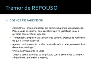    DOENÇA DE PARKINSON

     Assimétrico - o tremor aparece em primeiro lugar em uma das mãos.
      Pode ou não se espalhar para envolver a perna ipsilateral e / ou o
      membro contra-lateral superior.
     Tremor perna ou pé é mais comumente devido a Doença de Parkinson
      do que a tremor essencial.
     Apenas ocasionalmente produz tremor de toda a cabeça (ao contrário
      das outras patologias)
     “Pill-rolling" tremor (4 to 6 Hz).
      (mesmo com o aumento da amplitude, com a severidade da doença,
      a frequência se mantém a mesma)
 