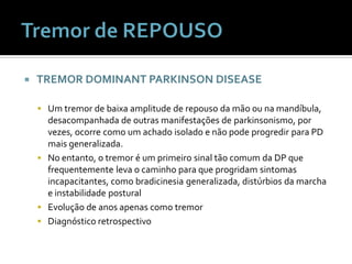    TREMOR DOMINANT PARKINSON DISEASE

     Um tremor de baixa amplitude de repouso da mão ou na mandíbula,
      desacompanhada de outras manifestações de parkinsonismo, por
      vezes, ocorre como um achado isolado e não pode progredir para PD
      mais generalizada.
     No entanto, o tremor é um primeiro sinal tão comum da DP que
      frequentemente leva o caminho para que progridam sintomas
      incapacitantes, como bradicinesia generalizada, distúrbios da marcha
      e instabilidade postural
     Evolução de anos apenas como tremor
     Diagnóstico retrospectivo
 